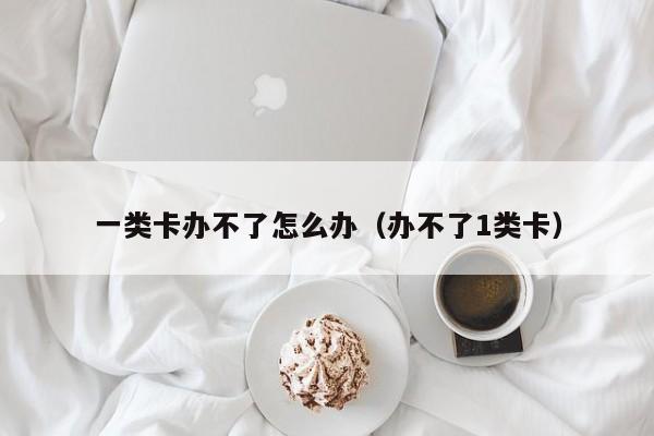 一类卡办不了怎么办（办不了1类卡）