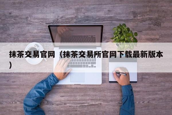 抹茶交易官网（抹茶交易所官网下载最新版本）