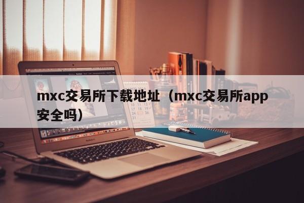 mxc交易所下载地址（mxc交易所app安全吗）