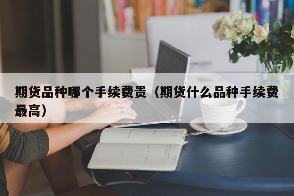 期货品种哪个手续费贵（期货什么品种手续费最高）