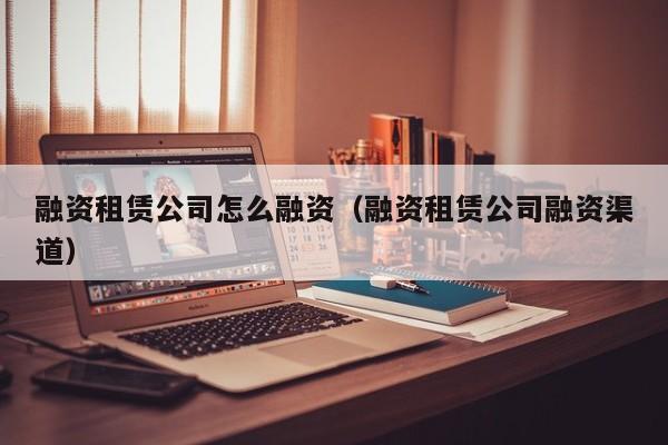 融资租赁公司怎么融资（融资租赁公司融资渠道）