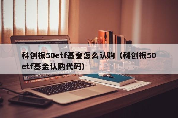 科创板50etf基金怎么认购（科创板50etf基金认购代码）
