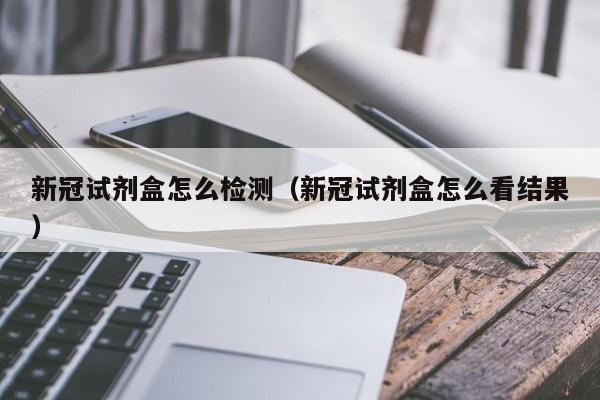 新冠试剂盒怎么检测（新冠试剂盒怎么看结果）
