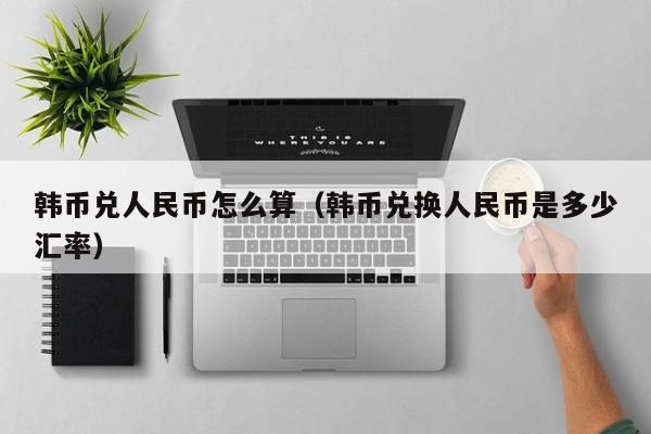 韩币兑人民币怎么算（韩币兑换人民币是多少汇率）