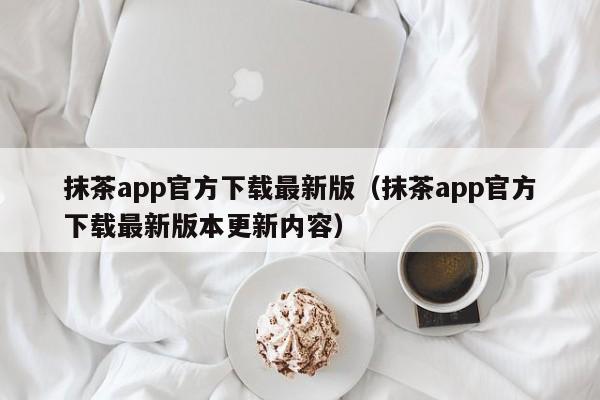 抹茶app官方下载最新版（抹茶app官方下载最新版本更新内容）