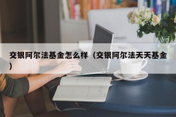 交银阿尔法基金怎么样（交银阿尔法天天基金）